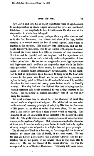 The Intellectual Repository. February ], 1866.




                               DAVID AND PAUL.                      75
   Now David, and Paul till he was at least thirty years of age, belonged
to the dispensation in which religion enjoined this love and sanctioned
this hatred. How singularly do their lives illustrate the character of the
dispensation to which they belonged !
   David united in himself more, perhaps, than any other man we read
of in the Old Testament, the virtues and vices of his age, besides
carrying to its utmost extent the law of hatred against those whom he
regarded 8S his enemies. His adultery with Bathsheba, and the dell- .
berate duplicity he practised, even to the murder of the injured husband,
to eoneeal his crime, evince how little he possessed of true conscience.
It is true that he repented and was forgiven, but his repentance and
forgiveness were such as could exist only under a dispensation of laws
without principles. We are not to imagine that such legal repentance
and forgiveness could eradicate the disposition from which the double
crime proceeded. Besides these crimes, he manifested a most settled
hatred of enemies under extraordinary circumstances. On his death-
 bed, he laid an injunction upon Solomon to bring down the hoar. head
 of J oab to the grave with blood, and to see that the forgiveness and
 asylum he had granted to Shimei should end with his own life, and that
 the crime he had committed twenty years before should be bloodily
 expiated. The king had not the slightest idea that in laying upon  his
 son and successor this bloody command he was acting contrary to his
 religion. He was acting in perfect consistency with it--he was only
 hating his enemies.
    But what we have here to attend to is the character of mind, that
 required such an adaptation of religion. For while God has ever acted
 on the wise and necessary principle of adapting His laws to the states
 of His people at the time at which they were given, He has never
 given a less perfect law when a more perfect would be received. The
 character of the law is a mirror of the character of the people who lived
 under it. The guilt of such crimes is not so great as it would be under
a more perfect system of religion. But this does not make the character
of those who live under such a system better in itself, but only capable
of being brought under subjection to a higher law and purer principle.
   The character of Paul as a Jew was, so far as regarded the hatred of
enemies, no better than that of David, if not even worse. He was
the first and fiercest persecutor of the Christian Chureh; and the per-
secution was at the period of its infancy when it was least able to
endure it. He was the He;rod of the illfant church. He was the
scourge and terror of the first Christians. "Entering into every house,
 
