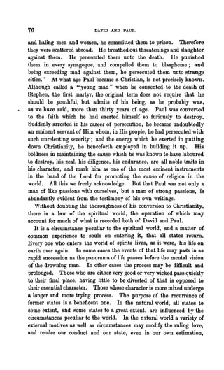 76                          DAVID AND PAUL.

and haling men and women, he committed them to prison. Therefore
they were scattered abroad. He breathed out threatenings and slaughter
against them. He persecuted them unto the death. He punished
them in every synagogue, and compelled them to blaspheme; and
being exceeding mad against them, he persecuted them unto strange
cities." At what age Paul became a Christian, is not precisely known.
Although called a "young man" when he consented to the death of
Stephen, the first martyr, the original term does not require that he
should be youthful, but admits of his being, as he probably was,
as we have said, more than thirty years of age. Paul was converted
to the faith which he had exerted himself so furiously to destroy.
Suddenly arrested in his career of persecution, he became undoubtedly
an eminent servant of Him whom, in His people, he had persecuted with
such unrelenting severity; and the energy which he exerted in putting
down Christianity, he henceforth employed in building it up. His
boldness in maintaining the cause which he was known to have laboured
to destroy, his zeal, his diligence, his endurance, are all noble traits in
his character, and mark him as one of the most eminent instruments
in the hand of the Lord for promoting the cause of religion in the
world. All this we freely acknowledge. But that Paul was not only a
man of like passions with ourselves, but a man of strong passions, is
abundantly evident from the testimony of his own writings.
   Without doubting the thoroughness of his conversion to Christianity,
there is a law of the spiritual world, the operation of which may
account for much of what is recorded both of David and Paul.
   It is a circumstance peculiar to the spiritual world, and a matter of
common experience to souls on entering it, that all states return.
Every one who enters the world of spirits lives, as it were, his life on
earth over again. In some cases the events of that life may pags in as
rapid succession as the panorama of life passes before the mental vision
of the drowning man. In other cases the process may be difficult and
prolonged. Those who are either very good or very wicked pass quickly
to their final place, having little to be divested of that is opposed to
their essential character. Those whose character is more mixed undergo
a longer and more trying process. The purpose of the recurrence of
former states is a beneficent one. In the natural world, all states to
some extent, and Rome states to a great extent, arc influenced by the
circumstances peculiar to the world. In the natural world a variety of
external motives as well as circumstances may modify the ruling love,
and render our conduct and our state, even in our own estimation,
 