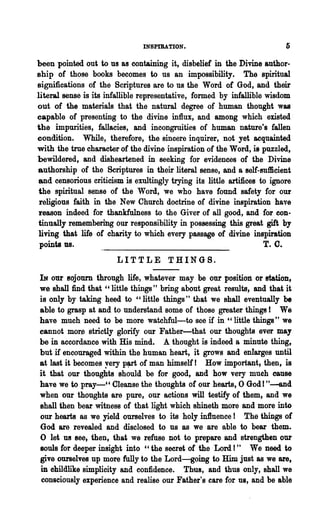 INSPIRATION.

been pointed out to us as containing it, disbelief in the Divine author-
ship of those books becomes to us an impossibility. The spiritual
significations of the Scriptures are to us the Word of God, and their
literal sense is its infallible representative, formed by infallible wisdom
out of the materials that the natural degree of human thought was
capable of presenting to the divine influx, and among which existed
the impurities, fallacies, and incongruities of human nature's fallen
condition. While, therefore, the sincere inquirer, not yet acquainted
with the true character of the divine inspiration of the Word, is puzzled,
bewildered, and disheartened in seeking for evidences of the Divine
authorship of the Scriptures in their literal sense, and a self-sufficient
and censorious criticism is exultingly trying its little artifices to ignore
 the spiritual sense of the Word, we who have found safety for our
 religious faith in the New Church doctrine of divine inspiration have
 reason indeed for thankfulness to the Giver of all good, and for con-
tinually rememberihg our responsibility in possessing this great gift by
 living that life of charity to which every passage of divine inspiration
 points us.                                                          T. C.
                       LITTLE THINGS.

IN our Bojourn through life, whatever may be our position or statiOD,
we shall find that "little things" bring about great results, and that it
is only by taking heed to "little things" that we shall eventually be
able to grasp at and to understand some of those greater things ! We
have much need to be more watchful-to see if in " little things" we
cannot mor~ strictly glorify our Father-that our thoughts ever may
be in accordance with His mind. A thought is indeed a minute thing,
but if encouraged within the human heart, it grows and enlarges until
at last it becomes yery p~rt of man himself! How important I then, is
it that our thoughts should be for good, and how very mueh cause
have we to pray.........." Cleanse the thoughts of our hearts, 0 God I "--and
when our thoughts are pure, our actions will testify of them, and we
shall 'then bear witness of that light which shineth more and more into
our hearts as we yield ourselves to its holy in1luence ! The things of
God are revealed and disclosed to us as we are able to bear them.
o let 1UI see, then, that we refuse not to prepare and strengthen our
souls for deeper insight into "the secret of the Lord!" We need to
give ourselves up more fully to the Lord-going to Him just as we are,
in childlike simplicity and confidence. Thus, and thus only, shall we
 consciously experience and realise our Father's care for us, and be able
 