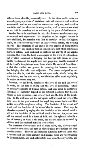 DAYID A.'iD PAUL.                            77
 'different from what they essentially are. In the other world, when we
  are undergoing a process of vastation, external restraints and motives
  are removed, and we see ourselves more as we really are, and are thus
 enabled to read our character in every action, and to come to see what
 we are, both in ourselves and as we have by the grace of God become.
    Another fact to be considered is this, that however much a man may
be reformed and regenerated, his proprium or his original nature is
never abolished, but remains with him to eternity, so that the highest
angels, as to the proprium or root of their corrupt nature, are nothing
but evil. The proprium of the angels is even capable of being stirred
up into activity, and exerting itself in opposition to that which constitutes
their new nature. And such and so subtle is the activity of the angelic
proprium, that when the Lord was engaged in the work of redemption,
part of which consisted in bringing the heavens into order, so great
was the resistance of the angels from their proprium, that the severest of
all the Lord's temptations were those which He endured from them;
80 that the conflict was greater in restoring the heavens to order
than bringing the hells into subjection. The reason assigned by our
author for this is, that the angels act npon ends, which, being the
most interior, are the most subtle, and therefore affect most exquisitely
the subject on whom they act.
    Proprium, or self-hood, consists of the love of self and the love or
the world, or the love of ruling and the love of possessing. These
 are necessary elements of human nature, and can never be destroyed.
Differences of character depend on the different positions they hold in
 relation to their opposites-the love of God and the love of the neigh-
 bour. In the evil man and the evil spirit, self-love and the love of the
 world rule; in the good man and the angel they serve, the love of God
 and the love of the neighbour ruling. The dominion of the love of selt
is hell, and the dominion of the love of God is heaven. This may be
otherwise expressed by saying that the dominion of the natural mind is
hell, and the dominion of the spiritual mind is heaven; for, as we have
said, the natural mind is a form of hell,' and the spiritual mind is a
form of heaven; or what is the same, the natural mind is actuated by
self-love, and the spiritual mind by love to God.
    The character of every man, and of every spirit, yea, of every angel,
has 'therefore two sides, and may be viewed under two distinct and even
opposite aspects. There is this immense difference between them, that
in the man and the spirit heavenly and infernal loves are yet struggling
 for the ascendancy, and each alternately may s~em the only active, and.
 