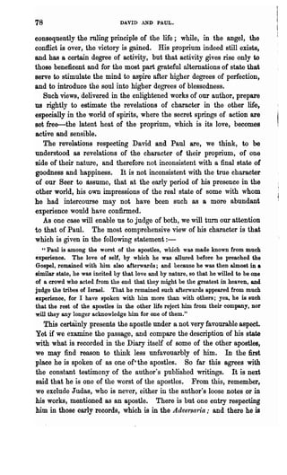 78                              DAVID AND PAUL.

consequently the ruling principle of the life; while, in the angel, the
conflict is over, the victory is gained. His proprium indeed still exists,
and has a certain degree of activity, but that activity gives rise only to
those beneficent and for the most part grateful alternations of state that
serve to stimulate the mind to aspire after higher degrees of perfection,
and to introduce the soul into higher degrees of blessedness.
   Such views, delivered in the enlightened works of our author, prepare
us rightly to estimate the revelations of character in the other life,
especially in the world of spirits, where the secret springs of action are
set free-the latent heat of the proprium, which is its love, becomes
active and sensible.
   The revelations respecting David and Paul are, we think, to be
understood as revelations of the character of their proprium, of one
side of their nature, and therefore not inconsistent with a final state of
goodness and happiness. It is not inconsistent with the t111e character
of our Seer to assume, that at the early period of his presence in the
other world, his own impressions of the real state of some with whom
he had intercourse may not have been such as a more abundant
experience would have confirmed.
   As one case will enable us to judge of both, we will turn our attention
to that of Paul. The most comprehensive view of his character is that
which is given in the following statement:-
  " Paul is among the worst of the apostles, which was made known from much
experience. The love of self, by which he was allured before he preached the
Gospel, remained with him also afterwards; and because he was then almost in •
similar state, he was incited by that love and by nature, so that he willed to be one
of a crowd who acted from the end that they might be the greatest in heaven, and
judge the tribes of Israel. That he remained such afterwards appeared from much
experience, for I have spoken with him more than with others; yea, he is such
that the rest of the apoBtles in the other life reject him from their company, nor
will they any longer acknowledge him for one of them."
   This certainly presents the apostle under a not very favourable aspect.
Yet if we examine the passage, and compare the description of his state
with what is recorded in the Diary itself of some of the other apostles,
we may find reason to think less unfavouarbly of him. In the first
place he is spoken of as one of'the apostles. So far this agrees with
the constant testimony of the author's published writings. It is next
said that he is one of the worst of the apostles. From this, remember,
we exclude Judas, who is never, either in the author's loose notes or in
his works, mentioned as an apostle. There is but one entry respecting
him in those early records, which is in the Adve'rsaria,. and there he is
 