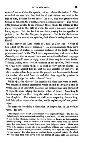 DAVID AND PAUL.                                  78

spoken,of, not as Judas the apostle, but as " Judas the traitor." The
author had not seeD him, but had heard that "there was said to be
hope of him, because he was one of the elect, who were given to God
Messiah by Jehovah the Father, as God Messiah declared." The words
of the Messiah alluded to are evidently those which He uttered in His
prayer, recorded in the 17th of John, for there is no other instance of
His saying so. But the Lord is not there praying for the apostles in
particular, but for the disciples in general. Nor is the declaration
applicable to the case of the apostles, God Messiah having chosen them
Himself.
    In His prayer the Lord speaks of Judas as a lost one-" None of
them is lost but the son of perdition." If, notwithstanding this, there
was still hope of Judas, it is another instance of the truth, that the
persons mentioned in the Word were representative, and were spoken
of as such; and that as some of them were worse than the literal language
of Scripture would seem to imply, some of them may have been better.
Excluding Judas, then, from the number of the apostles, Paul's being
 one of the worst among them is in itself no very serious charge. A
 further charge against him is, that he was actuated by self-love, as
 before, so also after, he preached the gospel; and he desired to be one
 of a number who acted from the end that they might be greatest in
 heaven, and judge the twelve tribes of Israel.
     This is what the whole of the apostles did when they were on earth.
  They contended among themselves which should be greatest; and in
  accommodation to their state received the promise that they should sit
  on twelve thrones, judging the twelve tribes of Israel. According to
  the testimony of our Seer, they also retained the same desire in the
  world of spirits. The extract we shall make respecting them is long,
  but it is in other respects instructive, and is explanatory of our present
   SUbject.
     The author is describing a discussion or disputation in the world 01
   spirits. He says-
    U The subjects about which they reasoned were especially three.    The first was
 whether it ought to be understood according to the letter, that the apostles should
 sit upon twelve thrones, judging the twelve tribes of Isnwl, an interpretauo.
 defended by many. Such as receive this merely literal sense were in a certain
 anxiety lest they should be cast down from their judgment seats. There were
 several of the apostles present who were the subjects of those who receive none but
 the literal sense of the words, and defend the same; other apostles being excepted.
 who were absent. For when they are remitted into a corporeal state of life, which
 is the ease when they come down from the heaven of angels into the heaven of
 