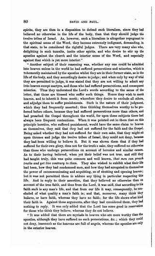 80                                DAVID AND PAUL.

 spirits, they are then in a disposition to defend such literalism, since they had
 believed no otherwise ill the life of the body, than that they should judge the
 twelve tribes of Israel. As, however, such a literalism is altogether repugnant to
 the sphitual sense of the Word, they become extremely indignant, demanding, in
 that state, to be considered the rightful judges. There are very many also who,
 delighting in such tumults, incite other spirits, and who desire to stir up the
 apostles against the church and the interior sense of the Word, and especially
 against that which is yet more interior."
    "Another subject of their reasoning was, whether anyone could be admitted
 into heaven unless in the world he had suffered persecutions and miseries, which is
 vehemently maintained by the apostles whilst they are in their former state, as in the
 life of the body, and they accordingly desire to judge; and when only by way of trial
 they are permitted to judge, it was stated that they are not willing to admit any
 into heaven except martyrs, and those who had suffered persecutions, and consequent
 miseries. Thus they understood the Lord's words according to the sense of the
 letter, that those are blessed who suffer such things. Hence they wish to merit
 heaven, and to inherit it from merit; wherefore they desire to exclude all others,
 and adjudge them to suffer punishments, Such is the nature of their judgment,
 which they had frequently asserted; thus thinking themselves worthy to be pre·
 ferred before others, because they had suffered persecutions more than others, and
 had preached the Gospel throughout the world, for upon these subjects there had
 always been frequent contentions. When it was pointed out to them that on this
 principle heretics, who suffered punishment, would have the same claim to heaven
 as themselves, they said that they had not suffered for the faith and the Gospel.
 Being asked whether they had not suffered for their own sake, that they might sit
 upon thrones and judge the twelve tribes of Israel,'they could not deny, because
 they had been willing to believe it. But it was shown them that if they had
 suffered for their own glory, thus not for the truth's sake, they suffered no otherwise
ihan those who undergo persecutions on account of heresies and similar causes.
.As to their having believed, when yet their belief was not true, and still they
 had taught truly, this was quite common and well known, that men can preach
 truths and yet live contrary to them. They also wished to exhibit what their life
 had been, how they had condemned men, and how they had a~ogated to themselves
 the power of excommunicating and acquitting, so of shutting and opening heaven;
 but it was not permitted them to adduce any t!ling in particular respecting this
 life. And in reply to their assertion, that they believed no otherwise than on
 account of the true faith, and thus from the Lord, it was said, that according to his
·faith such is any man's life, and that from our life it may, consequently, be con·
duded of what quality a man's faith is; and that, moreover, many think they
 believe, or have faith, whereas they have no faith; for the life shows what kind
 their faith is. Against these arguments, after they had considered them, they had
 nothing to reply. It was only added that the Lord has some good in reservation
 for those who think they believe, whereas they do not believe.
    " It was added that there are myriads in heaven who are more worthy than the
 apostles, although they have Buffered no such persecutions, &c.; which they could
 not deny, inasmuch as the heavens are full of angels, whereas the apostles are only
in the exterior heaven.
 