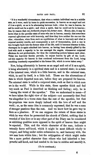 DAVID AND PAUL.                                  81
  U   It is a wonderful circumstanoe, that when a certain individual was in a middle
state, as it were, each by turns in quick succession, in heaven as an angel and out
of it as a spirit, 80 as to be alternating between both; when he was in heaven, he
said he could not be a spirit; and when a spirit, that he could not be in heaven;
thus, by reason that one forthwith forge'" his former .tate. Hence, also, it may be
known what is the peculiar state of some who are in heaven, namely, that .omenme.
corporeal affectiO'nlwar with heavenly, and thus they love neither the one nor the
other; wherefore, when from such an equilibrium of what is heavenly and what is
corporeal anxiety results, and consequently a sort of fermentation, such a one is
then brought back into the former state of his life, until it becomes irksome to him,
whereupon he is again admitted into heaven, as haviDg been already gifted by the
Lord with such a capacity to be one amongst the angels, whell80ever corporeal
affections do not predominate, for thus the contending powers balance each other.
Whilst the heavenly faculty prevails, he enjoys heaven by gift of the Lord;
and this capacity for heaven is that continual endowment from the Lord, being
something constantly superadded to hit former life, which is never taken away."
   Now, being altemately in heaven as an angel and out of it as a spirit,
is being alternately in a spiritual state and in 8 natural state; in 8 state
of the internal man, which is a little heaven, and in the extemal man,
which, in and by itself, is a little hell. These are the alternations of
state in which departed men are, before they are prepared for heaven.
The external state is called a corporeal state, such as that in which men
 are in the world. While in this state, these apostles think and feel
 very much as Paul is described as thinking and feeling; only, he is
 "among the worst of the apostles." This we understand to mean-if
 we have taken the right view of the subject-not necessarily that Paul
 was altogether in a worse state than the rest of the apostles, but that
 his proprium was more deeply imbued with the love of self and the
 world; or, as the same idea is commonly expressed, that he was a man
 of stronger passions than the rest. And we know how he gave way to
 them as a pharisee. If we can suppose the return of those states in
 which he was when he persecuted the church of Christ, nothing that is
 recorded of him here or in any other part of the Diary can be considered
 as exhibiting qualities more opposed to the spirit of heaven than might
 be expected. This, and the whole character of the man, indicate a
  naturally fierce self-hood, which it might be most difficult wholly to
  conquer, and bring under entire submission to, and harmony with, the
  new man bom within him; but the subjugation of which might make
  him a more perfect character than others who had inherited a less-
  powerful self-hood, and had needed to do less to subdue and sanctify it~
                                  (To be continued.)

                                                                           6
 