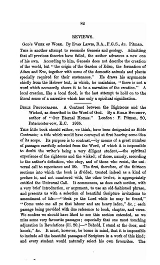 82

                              REVIEWS.
 GOD'S WEEK OF WORK.      By EVAN   LEWIS,   B.A., F.G.S., &c. Pitman.
Tms is another attempt to reconcile Genesis and geology. Admitting
that all previous theories have failed, 'the author advances a new one
of his own. According to him, Genesis does not describe the creation
of the world, but" the origin of the Garden of Eden, the formation of
Adam and Eve, together with some of the domestio animals and plants
specially required for their sustenanoe." He draws his arguments
chiefly from the Hebrew text, in which, he maintains, "there is not a
word which necessarily shows it to be a narration of the creation." A
local creation, like a local flood, is the last attempt to hold on to the
literal sense of a narrative which has only a spiritual signification.

BIBLE PHOTOGRAPHS.        A Contrast between the Righteous and the
      Wicked, as described in the Word of God. Bya BmLE STUDENT,
      author of "Our Eternal Homes." London: F. Pitman, 20,
      Paternoster-row, E.C. 1865.
Tms little book should rather, we think, have been designated as Bible
Contrasts; a title which would have conveyed at first hearing some idea
of its scope. Its purpose is to contrast,-by means of a great number
of passages carefully selected from the Word, of which it is impossible
to doubt the writer's being a very diligent student,-the spiritual
experience of the righteous and the wicked; of thOle, namely, according
to the author's definition, who obey, and of those who resist, the uni·
versal call to repentance and life. The first, therefore, of the thirteen
sections into which the book is divided, treated indeed as a kind of
preface to, and not numbered with, the other twelve, is appropriately
entitled the Universal Call. It commences, as does each section, with
a very brief introduction, or argument, to use an old-fashioned phrase,
and presents us with a selection of beautiful Soripture invitations to
amendment of life :-" Seek ye the Lord while he may be found,"
"Come unto me all ye that labour and are heavy laden," &c.; each
passage being provided with due reference to book, chapter, and verse.
We confess we should have liked to see this section extended, as we
miss some very favourite passages; especially that one most touching
adjuration in Revelations (iii. 20.)-" Behold, I stand at the door, and
knock," &c. It must, however, be borne in mind, that it is impossible
to include all the beautiful passages of Scripture in a work of this kind;
and every student would naturally select his own favourites. The
 