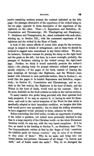 REVIEWS.                              88
twelve remaining sections present the contrast indicated on the title
page; the passages descriptive of the experience of the wicked being on
the one page, opposite to those descriptive of the experience of the
righteous on the other. Thus :-1. Repentance and Rebellion; IT.
Consolations and Threatenings; ID. Thanksgiving and Blasphemy;
V. Obedience and Transgression, &c., stand contrasted with each other,
winding up, in Section Xli., with the contrasted experience of the
righteous and the wicked In the Hour of Death.
    A book of this nature affords of course little scope for the reviewer,
except in respect to details of arrangement; and in these we should be
inclined to suggest some amendm~nt in any future edition. We have,
for instance, Scripture warrant for placing the sheep on the right hand
and the goats on the left; but here, by a mere oversight, probably, the
passages of Scripture relating to the wicked occupy the right-hand
page. Further, we think it would materially promote the author's
object,-the placing ready for prompt reference collated passages on
specific subjects,-if the pages of his book, instead of bearing the
same headings all through-the Righteous, and the Wicked-were
headed with reference to each particular section; thus in Section I., we
would like the pages to be headed Repentance and Rebellion, respec-
tively; in Section IT., Consolations and Threatenings, and 80 on;
while in the 1ast section, the Righteous in the hour of death, and the
Wicked in the hour of death, would wind up the contrast. This is
the more desirable as the book contains no index to the various sections.
    To many readers who prefer being provided with their spiritual food
 ready prepared, if we may so express it, to having to cater for them-
 selves, and seek in the varied treasuries of the Word for that which is
 specifically adapted to their immediate condition, we imagine this little
 book would prove very acceptable; but we think the trifiing alterations
 we have suggested would, precisely to these, enhance its value.
    Before concluding this brief notice, we take an opportunity of putting
 to the writer a question, not indeed more personally directed to him
 than to a large majority of the Christian world-to the whole Protestant
 Christian world, we may say, with the very rarest exceptions. If it be
 true, as stated in the heading to Section V., on Obedience, that" The
  Ten Commandments written at first by the 'finger of God,' constitute
  the infallible guide for human conduct," why do none of us attempt
  to obey some of them? Why do we make and bring into our
  houses statues and pictures, likenesses of all things "in heaven and
  earlih," and of fOBBils under. the earth? Why do we dis!egard the
 