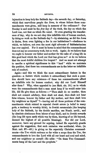 84                              REVIEWS.

injunction to keep holy the Sabbath day-the seventh day, or Saturday,
which that marvellous people the Jews, to whose fathers these com-
mandments were given, still keep in memory of the ordinanee? Our
 Sunday is and must be the first day of the week, the day on which the
Lord rOBe, not that on which He rested. Or even granting the transfer~
ence of day, why do we not obey this infallible mIe of human conduct,
by doing no work on the Sabbath-day ?-by abstaining, as did the J ewe
in theirs, from even lighting a fire in our habitations ?-obedienee to
which, we believe, not even the most rigid advocate of Sabbatarianism
has ever aspired. For it must be bome in mind that the commandment
does not say no unnecessary work, but no work. Again; do we believe that
we ought to honour our father and mother for the sake of a long life in
this good land which the Lord our God has given us? or do we believe
that the most dutiful children live longest? And we must not attempt
to ascribe a spiritual significance to this "land" while we maintain
the position, that these ten commandments are in the letter an infallible
role of conduct.
    Again-and this we think the most extraordinary feature in the
question-a feature which renders it extraordinary that such a ques-
tion should have any existence-if these ten commandments afford
an infallible rule for human conduct, why did our Lord Himself
alter them? Why, "hen appealed to (see Matt. xix. 18.) as to whioh
were the commandments that a man must keep if he would enter into
life, did He give -them as follows :-" Thou shalt do no murder, thou
shalt not commit adultery, thou shalt not steal, thou shalt not bear
false witness, honour thy father and thy mother, and thou shalt love
thy neighbour as thyself" ?-leaving out all those portions of the com·
mandments which related to especial Jewish errors (a belief in many
gods, a tendency to worship idols), to Jewish ceremonials (the keeping
holy of the Sabbath, by the double sacrifice, see Numb. xxviii., and
by absolute abstinence from labour of any kind), and to Jewish rewards
(the long life upon earth which was by them, knowing of no life beyond,
deemed the highest of all possible blessings). Nor did our Lord,
moreover, leave any ground for arguing, indeed He especially guards
against the suggestion, that such omission was accidental, when, (~
Matt. xxii. 87-40.) in giving us the especially Christian command..
menta-the Two which embrace so far wider a scope than the Ten, the
commandments to love the Lord with all our heart and soul and mind,
and our neighbour as ourself-He adds: "On these Two Command-
ments hang all the Law and the prophets."
 
