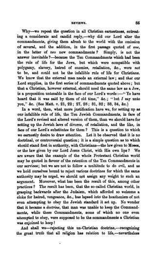REVIEWS.                               86
    Why-we repeat the question in all Christian earnestness, entreat-
ing a considerate and candid reply,-why did our Lord alter the
 commandments, giving them afresh to the world with the omission
 of several~ and the addition, in the first passage quoted of 0118,
 in the latter of two new commandments? Simply, is not the
 answer inevitable ?-because the Ten Commandments which had been
 the mIe of life for the Jews, but which were compatible with
 polygamy, slavery, hatred of enemies, retaliation, &c., were not
 to be, and could not be the infallible mIe of life for Christians.
 We know that the external man needs an external law; and that our
 Lord supplies, in the first series of commandments quoted above; but
 that a Chri8tian~ however external, should need the same law as a Jew,
 is a proposition untenable in the face of our Lord's words :-" Ye have
 heard that it was said by them of old time," &c.; "but I say unto
 you," &e. (See Matt. v. 21, 22; 27, 28; 81, 82; 88, 84, &c.)
    In a word, then, what more justification have we, for setting up as
 our infallible mIe of life, the Ten Jewish Commandments, in face of
 the Lord's revised and altered version of them, than we should have for
 setting up the Jewish laws of divorce, of retaliation, and the like, in
 face of oU;l Lord's substitutes for them? This is a question to which
 we earnestly desire to draw attention. Let it be observed that it is no
 doctrinal, or controversial question; it is a simple question as to which
 shonld stand first in autbority, with Christians-the law given to Moses,
 or the law given by our Lord Jesus Christ, with His own lips? We
 are aware that the example of the whole Protestant Christian world
 may be quoted in favour of the retention of the Ten Commandments in
 our services; but we are not to follow a multitude to do evil, and as
we hold ourselves bound to reject various doctrines for which the same
authority may be urged, we should Iot assign any weight to such an
argument. Moreover, what has been the result of this, among other
practices? The result has been, that the so-called Christian world, in
grasping backwards after the Judaism, which afforded 80 welcome a
eloke for hatred, vengeance, &0., has lapsed into the heathenism of not
even attempting to obey the Jewish standard it set up. No wonder
that it became a doctrine, that man was unable to keep the Command-
ments, while these Commandments, some of which no one even
-attempted to obey, were supposed to be the commandments a Christian
was enjoined to keep!
   And shall we-rejecting this un-Christian doctrine,-recognizing
the great truth that all religion has relation to life,-Devertheless
 
