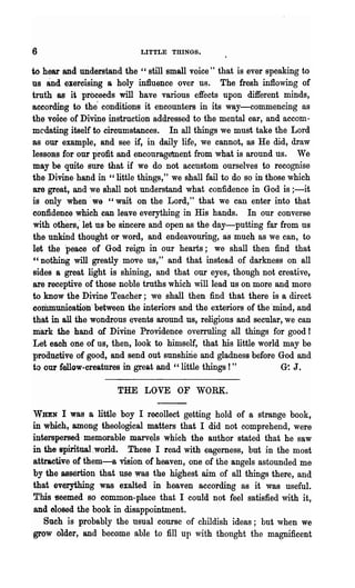 6                           LITTLE THINGS.


to hear and. widerstand the " still small voice" that is ever speaking to
us  and   exercising a holy influence over us. The fresh infiowing of
trutho,s it proceeds will have various effects upon different minds,
according to the' conditions it encounters in its way-commencing as
the voice of Divine instruction addressed to the mental ear, and accom-
mC'dating itself to circumstances. In all things we must take the Lord
as our example, and see if, in daily life, we cannot, as He did, draw
lessons for our profit and encouragement from' what is around us. We
may be .quite sure that if we do not accustom ourselves to recognise
the Divine, hand in" little things," we shall fail to do so in those which
are great, and we shall not understand what confidence in God is ;-it
is only when' we "wait on the Lord," that we can enter into that
confidence which can leave everything in His hands.. In our converse
with others; let us be sincere and open as the day-putting far from us
the unkind thought or word, and endeavouring, as much as we can, to
let the peace of God reign in our hearts; we shall then find that
"nothing will greatly move us," and that instead of darkness on all
sides a great light is shining, and that our eyes, though not creative,
are receptive of those noble truths which will lead us on more and more
to know the Divine Teacher; we shall then find that there is a direct
coriununioation' between the interiors and the exteriors of the 'mind, and
that in all the wondrous events around us, religious and secular, we can
niark· ,the hand of Divine Providence overruling all things for good!
Let eaoh olie of us, then, look to himself, that his little world may be
produetive of good, and send out sunshirie and gladness before God and
to our fellow -crea.tures in great and " little things ! "         G~ J.


                      THE LOVE OF WORK.

,VHEN I was a little boy I recollect getting hold of a strange book,
in wmch,among theological matters that I did not comprehend, were
interspersed, memorable marv~s which the author stated that he saw
in the spiritual.world. These I read with eagerness, but in the most
attractive of'them-a vision of heaven, one of the angels astounded me
by the assertion that· use was the highest aim of all things there, and
that everything was exalted· in heaven according as it was useful.
This -seemed so common-place that I could not feel satisfied with it,
and 610sed the book in disappointment.
   Such is probably the usual course of childish ideas; but when we
grow older, and become able to fill up ,,1.th thought the magnificent
 
