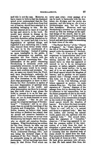 'MISCELLANEOUS.                                    87
,and this is not the case. Moreover, we        never pass away; every passage of i~
 have reason to believe that his chastened     can be made to harmonise with the doc-
 mind never contemplated that the New          trines she divulges and the purity she
 Jerusalem, which cometh down hom God          requires; and this being BO, she is not a
 out of heaven, should have attached to it     Swedenborgian sect, but the Lord's
 anything belonging ~o him. He dis-            New Jerusalem. Moreover, such was
 tinctly referred all he knew of it and all    Swedenborg's aversion to be personally
 he has said about it, to the Lord. He         mixed up with his writings on the spiri-
 would have shrunk in dismay at the            tual things of the church, that he pub-
 thought of anyone who adopted the             lished the main portions of those writings
 heavenly doctrines ealling themselves by      without his name."        The gentleman
 his name; he would have felt it to be a       bowed, and said there might be something
 degradation of spiritual things, and          in these views of the ease.
 regarded it as a narrowing into a secta-         U The Burial Service" of the" Church
 rian channel those divine truths which        of England." In" Public Opinion" of
 he knew to be the constituents of a           the 4th of November, the following ap-
 , universal theology.' Instead of making      peared under the signature of " Seventy-
 us more intelligible to the public, it        six." "Sir,-It is not in the spirit of
 would misrepresent our position, and          scepticism or hypercriticism that I now
 associate the New Church with the             write to you, but in the object of ob-
 public ignorance concerning him. The          taining opinions (for information we
 information of the public co'bcerning         cannot have) on what has appeared or
 Swedenborg is eminently crude and             seemed to me to be an incongruous
 remarkably erroneou~; to ea1l ourselves,      anomaly, or rather, palpable contradic-
 then, by his name would be to counte-         tion, in our burial service; for in one
 nance such crudities and mi~takes. No,        part of it we are assured that----' Flesh
 sir, we name our church from the Word,        and blood cannot inherit the kingdom of
 and have Swedenborg's authority for           heaven,' and in aDother we are equally
 calling it the New Church, signified by       assured that-' Though worms destroy
 the New Jerusalem in the Revelation.          this body, yet in my 1lesh shall I ~e
 And what presumption is there in this 1       God.'" On the 11th following, several
 Surely the New Jerusalem is spoken of         letters appeared in answer; we make
 as a Dew dispensation of spiritual truth      extracts from two. The first, under the
among mankind in the world; and               signature of "Parvus," disposes of the
 what presumption can there be in accept-      passage from Job by showing that it has
 mg that truth when U may please the          no reference to the resurrection, but to
 Lord to present it to us for that pur-       the future prosperity of Job in the world,
 pose? Your objections and recommenda-        and then observes-" I hold that the
 tions, sir, are no doubt founded on some     true doctrine of the resurrection is taught
 vo.1gar mistake." "But do you not            in the words of the apostle :-' Flesh and
 accept the religious teachings of Sweden-    blood cannot inherit the kingdom of
 borg 1" " Certainly! still in no other       heaven.' Nor is there the least necessity
 sense than we accept the teachings of the    for this, as he just previously teaches.
 Prophets and Evangelists. It does not        'There is '-not 'will be '-' a natural
 follow, because we believe what Isaiah       and there is a spiritual body.' Man has
 has written or Matthew has related, that     two bodies, and leaving the natural
 we should call ourselves Isaiahites or       world, passes into the spiritual with his
 Matthewites; so, because we accept what      'spiritual body.'" The second letter,
 Swedenborg has taught, that is no reason     under the signature of "Comelius,"
 why we should eal1 ourselves Sweden-         observes-" It has long appeared to me
 borgiaDs. 'What Swedenborg has written       that the common notion of the resur-
 for the New Church, he tells, was not        rection of a body from the dead is
 from himself, nor from any angel, but        altogether a gross error, founded upon
 from the Lord alone, while reading the       a manifest misconstruction of the reason
 Word. (U"iversal Theology, 779.) And         or necessity that the identical body of
 this being the declared origin of the        Jesus should be raised from the dead.
·dootrines of the New Church, it would        Paul preached at Athens the resurrection
 be eminently wrong to call them Swe-         of the body of Jesus as a fact, 'whereof
 denborgian. All her teachings have their     He hath given assurance unto all men,
.bases in that Di~e Word which can            in that .He bath raised Him from the  .
 