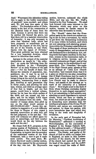 88                               M:I80ELLA~OU8.


 dead.' Whereupon (the Athenians taking        motion, however, embraoed the whole
 this to apply to the bodily resurrection      Bible, and was not, like Mr. Duff's,
 of mankind) , some mocked; and others         limited to the New Testament. We shall
 said, We will hear thee again of this         look forward with some interest to the
 matter.' The foundation-stone of Chris-       discussion which may &rise on this
 tianity is the fact of the resurrection of    motion, because its results cannot be
 the identical body of Jesus from the          otherwise than favoumble to truth.
 dead, because it proves that there can           The "Herald" states that the Evan-
 be another life beyond the grave, not         gelical party in the church are endeavour-
 that there will be a material resurrection    ing to set on foot a movement, by which
 of humanity; it was only necessary to         to put down the Romanizing tendencies
 raise that identical body, which had          of so many within its borders, and which
 been purposely so notoriously put to          are now assuming such alarming propor-
 death at the request of the Jew, but by       tions within the Protestant establishment.
 the act of the Gentile,. to seal Chris-       They speak of those tendencies in strong
 tianity with the signet of Divinity."         terms of disapprobation, and are about to
 Thus great publicity has been obtained        ask Parliament for a declaratory Act, set-
 for a very important doctrine, which         ting forth that lights (candles) in the day-
 cannot be otherwise than useful.             time, crosses on the commumon table, or
    Apropos to the subject of the material    in religious service, incense, and UD-
resurrection as taught by "the ortho-         canonial vestments are illegal; and giving
 dox," we quote the following from Sir        summary power to the authorities to sup-
John Herschel, in the "Fortnightly            press them. The" Guardian," the organ
 Review" of an early Number of the past       of the High Church party, speaks of this
year :-" For the benefit of those who         as an attempt of "ultra Low Church
discuss the subjects of population, war,      busybodies," and reminds them that it is
pestilence, &c., it may be as well to         a game at which two can play, remarking
mention that the number of human              that if High Churchmen may be made to
beings living at the end of the hundredth     cease from certain ritualistic forms, the
generation, commencing from a single          Low Church may be made to observe
pair, doubling at each generation (say        them; and speaks of the attempt as "a
in thirty years), and allowing for each       mark of the imbecility of a defeated
man, woman, and child an average space        clique." How bright must be the faith of
of four feet in height, and one foot          those whose Christian courtesies display
square, would form a vertical column,         themselves in such elegant expressions!
having for its base the whole surface of      Is it not astonishing to find sensible.men
the earth and sea spread out into a           attaching so much importance to outward
plain, and for its height, 3,674 times        rituals, which can have no vitality in
the sun's distance from the earth. The        them, but which are set before the public
number of human strata thus piled up          as demanding more attention than the
one on the other would amount to              intelligent principles of the Divine Word?
460,790,000,00J,000." Surely this cal-        Rubrics and canons are contended for
culation is suggestive of a new difficulty    and against, by these two parties, with
for those to dispose of who expect a          more earnestness than that which they
material resurrection at what they call       bring to the truth and simplicity of
the last judgment, or the last day. The       revelation.
earth will certainly not afford space for        In the early part of N ovembeT last,
such an assemblage, and their number          Dr. Manning, "Cardinal Archbishop of
would block up the sky between the            Westminster," addressed a meeting at
earth and the SUD 1                           Wolverhampton, on the conversion of
   Mt. Grant Duff, M.P., proposes, in the     England to the Roman Catholic faith.
coming session of Parliament, to move         In that address he said :-" If they asked
for an address to the Crown for a Royal       what truths were now at stake, he would
Commission, to inquire into the accuracy      answer. The liberty, and purity of the
of the authorised version of the New          church of God on earth-no longer here
Testament, with a view to get it made         in England, no more in this northern
more correct. Ten years since, Mr.            province of the church, for the enemy
J ames HeyWood made a similar motion,         of the church had carried the war into
which, being opposed by the govemment         the head of the empire, and the conftict
of the day, was lost. Mr. Beywood's           was waged round the walla of Rom"..
 