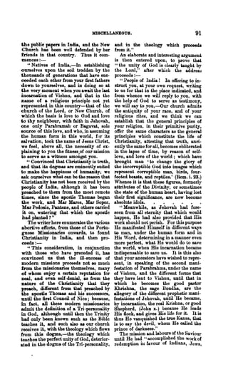 MISCELLANEOUS.                                     91
the public papers in India, and the New       and in the theology which proceeds
Church has been well defended by her          from it."
friends in that country. Thus it eom-            An elaborate and interesting argument
mences:-                                      is then entered upon, to prove that
    "Natives of India,-In establishing         "the unity of God is clearly taught by
ourselves upon the soil trodden by the        the Lord," after which the addresu
thousands of generations that have suc-       pl'oceeds:-
ceeded each other from your first fathers        "People of India! In offering to in-
down to yourselves, and in doing so at        struct you, at your own request, writing
the very moment when you awaU the last        to us for that in the place indicated, and
incarnation of Vishnu, and that in the        from whence we will reply to you, with
name of a religious principle not yet         the help of God to serve as testimony,
represented in this country-that of the       we will say to you,-Our church admits
church of the Lord, or New Church, of         the antiquity of your race, and of your
whioh the basis is love to God and love       religious rites, and we think we can
to thy neighbour, with faith in Jehovah,      establish that the general principles of
one only Parabramah or BagBvat, sole          your religion, in their primitive purity,
souree of this love, and who, in assuming     offer the same characters as the general
the human form in this world, for its         principles which constitute the life of
sal vation, took the name of Jesus Christ,    Christianity, attesting that truth, anci-
we feel, above all, the necessity of ex-      ently the same for all, becomes obliterated
plaining to you the fitness of our mission    in the lapse of time, by reason of self-
to serve as a witness amoilgst you.           love, aud love of the world; which have
   " Convinced that Christianity is truth,    brought man 'to change the glory of
and that its dogmas are eminently suited      the incorruptible God into images which
to make the happiness of humanUy, we          represent corruptible man, birds, four-
ask ourselves what can be the reason that     footed beasts, and reptiles.' (Rom. i. 28.)
Christianity has not been received by the     Whence it is that these figures, formerly
people of India, although it has been         attributes of the Divinity, or sometimes
preached to them from the most remote         the state of the human heart, having lost
times, &iDce the apostle Thomas began         ~heir first significance, are now become
the work, and Mar Mares, Mar Sopor,           absolute idols.     •    ..           .
 Mar Pedosis, Pantene, and others carried        "Meanwhile, as Jehovah had fore-
 it on, watering that whieh the apostle       seen from all eternity that which would
 had planted? "                               happen, He had also provided that His
    The writer here enumerates the various    work should not perish. For this purpose
abortive efforts, from those of the Portu-    He manifested Himself in different ways
 guese Missionaries onwards, to found         to man, under the human form and in
 Christianity in India, and then pro-         His 'Vord, determining in a manner even
 ceeds:-                                      more perfect, what He would do to save
    "This consideration, in conjunction       the world, when His incarnation became
with those who have preceded it, has          indispensable to save us. It is this also
convinced us that the ill-suCce88 of          that your ancestors have wished to repre-
modem missions proceeds not so much           sent, in speaking of the second mani-
from the missionaries themselves, many        festation of Parabrahma, under the name
of whom enjoy a certain reputation for        of Vishnu, and the different forms that
zeal, and even self-denial, as from the       they have lent to Vishnu, until that in
nature of the Cluistianity that they          which he becomes the good pastor
preach, different from that preached by       Khrishna, the sage Boudha, are the
the apostle Thomas and his successors,        allegory of the different prophetic mani-
until the first Council of Nice; because,     festations of Jehovah, until He became,
in fact, all these modem missionaries         by incarnation, the real Krishna, or good
admit the definition of a Tri-pereonality     Shepherd, (John x.) because He leads
in God, although until then the Trinity       His flock, and gives His life for it. It is
bad only been known such as the Bible         thus He vanquished the true Kansa, that
teaches it, and such also &I our church       is to say the devil, whom He called the
receives it, with the theology which flows    prince of darkness."
from this dogma,-the theology which              The mission and labours of the Saviour
teaches the perfect unity of God, deterior-   until He had "accomplished the work of
ated in the dogma of the Tri-personality,     redemption in favour of Indians, Jews,
 