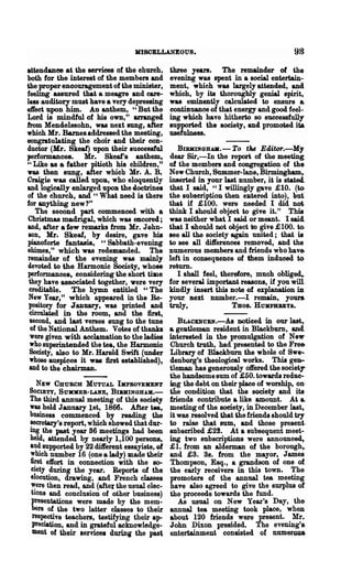 KlSCELLANEOUS.                                      98
attendance at the serriees of the ehurch,      three years. The remainder 01 the
both for the interest of the members and       evening was spent in a social entertain-
the proper encouragement of the minister,      ment, which was largely attended, and
feeling assured that a meagre and care-        which, by its thoroughly genial spirit,
les8 auditory must have a very depressing      was eminently calculated to ensure &
effect upon him. An anthem, "But the           continuance of that energy and good feel-
Lord is mindful of his own," arranged          ing which have hitherto so successfully
from Mendelssohn, was next sung, after         supported the society, and promoted ita.
which Mr. Bames.addressed the meeting,         usefulness.
eongratulating the choir and their con-
ductor (Mr. Skeaf) upon their successful          BIBKINGHAII. - To the Editor.-My
performances. Mr. Skeaf's anthem,              dear Sir,-In the report of the meeting
"Like as a father pitieth his children,"       of the members and congregation of the
was then sung, after which Mr. A. B.           New Church, Summer-lane, Birmingham,
Craigie was called upoB, who eloquently        inserted iD your last number, it is stated.
and logically enlarged upon the ioctrines      that I said, "I willingly gave £10. (to.
of the church, and U What need is there        the subscription then eJltered into), hut
for anything new 1"                            that if £100. were needed I did not,
   The second part commenced with a            think I ahould object to give it." This
Christmas madrigal, which was eBcored;         was neither what I said or meant. I said
and, after a few remarks from Mr. John-        that I 'Should not object to give £100. to,
son, Mr. Skeaf, by desire, gave his            see all the society again united; that ia
pianoforte fantasia, "Sabbath-evening          to see all diiferences removed, and the
ehimes," which was redemanded. The             numerous members and friends wbo have-
remainder of the evening was mainly            left in consequence of them induced to
devoted to the Harmonic Socie~, whose          return.
performances, considering the short time          I shall feel, therefore, much oblige<4
 they have associated together, were very      for severaJ. important reasons, if you will
 creditable. The hymn entitled "The            kindly insert this note of explanation iD
 New Year," which appeared in the Be-          your Bext nnmber.-I remain, yours.
 pository for J aIluary, was printed and       truly,               THOS. HUKPHB.EYS.
 drculated in the room, and the first,
 second, and last verses sung to the tune         BLACXBUBN.-As noticed in our last"
 of the National Anthem. Votes of thanks       &  geJltleman resident in Blaekburn, and.
 were given with acclamation to the ladies     interested in the promulgation of New
 who superintended the tea, the Harmonic       Church truth, had presented to the Fre&
 Society, also to Mr. HarQld Swift (under      Library of B1ackburn the whole of Swe-
 whose auspices it was first established),     denborg's theological works. This gen-
 and to the chairman.                          tleman has generously offered the sooietT
                                               the handsome sum of £50. towards reduc-
  NEW CHUBCH MUTUAL IKPBOVEUKT                 ing the debt on their place of worship, on·
SOCIETY, SUJO(EB-LANE, BIDtINGHAK.-            ilie condition that the society and its
The third annual meeting of this society       friends contribute a like amount. At a.
was held January 1st, 1866. After tea,         meeting of the society, in December last,
business commenced by reading the              it was resolved that the friends should try
secretary's report, which showed that dur-     to raise that sum, and those present.
ing the past. year 86 meetings had been        snbscribed £22. At a subsequent meet-
held, attended by nearly 1,100 persons,        ing two subscriptions were announced,
and supported by 22 diiferent essayists, gf    £1. from an alderman of the borough,.
which number 16 (one a lady) made their        and £3. 3s. from the mayor, James
first effort in connection with the so-        Thompson, Esq., a grandson of one of
ciety during the year. Reports of the          the early receivers in this town. The
elocution, drawing, and French classes         promoters of the annual tea meeting
,,:ere then read, and (after the usual elec-   have also agreed to give the surplus of
tIons and conclusion of other business)        the proceeds towards the fund.
presentations were made by the mem-               As usual on New Year's Day, the-
bers of the two latter classes to their        annual tea meeting took place, when
 respective teachers, testifying their ap-     about 120 friends were present. Mr.
 preciation, and in grateful acknowledge-      John Dixon presided. The evening's
 ment of their services during the past        entertainment cO,nusted of num~r~
 