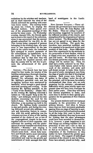 94                                 KISCBLLANEOUS.

recitations by the scholars and teachers,      band of worshippers       in the Lord's
and at short intervals the choir of the        church.
church enlivened the meeting with some
very choice music. The meeting broke              NEW CHURCH COLLEGE.-Three ad-
up about ten o'clock by singing the            ditionallife governors have been recently
National Anthem. Thus passed over              entered, Dr. Can, Mr. John Bayley, and
one of the pleasantest meetings of this        Mr. Braby. Thus our college is gradu-
society for many years. On Wednesda.y          ally becoming supported by members of
evening, January 10th, the friends again       the different societies of the church, and
met to receive the report of the collectors,   strengthened by the cooperation of various
when it was announced that the amount          fellow-workers. The Metropolitan Board
already subscribed for was £41. 4s. 4d.        has not yet agreed to our plans for the
This society being composed of persons         front of the building. The porch has,
belonging to the working class, who were       therefore, been somewhat modified, and
more or less impoverished by the late          it is expected to be sanctioned at the next
panic in the cotton trade, the committee       meeting of that body. Some difficulties
have arranged to receive payments of           have been experienced by the students in
the subscriptions, by instalments, up to       the prosecution of their studies, which it
the month of April. They have every            is hoped every new acquisition on their
confidence that by that time they will         part will lessen. We trust that at some
have raised the required amount, and           not distant period the original idea of the
that the society will be left free to pro-     college will be carried out. Then we
mote the advancement of the good               shall have youths endowed by our Hea-
cause.                                         venly Father with talents suited to the
                                               work of the ministry, and piety and
   IpSWIOH.-The church here has been           self-denial enongh to make them desire
closed for four weeks, the interior of the     the good of souls, emerging at once from
building undergoing a thorough 'cleaning,      the class of pnpils into that of theological
painting, and repairing. On Sunday,            students. Such young men, living to-
January 7th, advantage was taken of            gether in the college, under the eye of
Mr. Spilling's periodical visit, and the       the principal, will be far more favourably
re-opening services were announced by          circumstanced than those who are now
handbills, which brought a good attend-        preparing for the ministry; educational
ance both morning and evening. In the          difficulties which press heavily upon our
morning Mr. Spilling preached on the           present class will have been overcome iD
 " Unity of the Brethren." (Psalm 133.)        their earlier years. Thus they will have
In the evening Mr. Spilling delivered a        less literary acquisition to make, and
lecture on "the Angels' Song at the Na-        more time to devote to their special pre-
tivity," and strikingly enforced the true      paration for the pastorate of New Church
doctrine concerning the need for the           societies.
birth of Jesus. On the Tuesday evening             Our present students need our warmest
following, a tea meeting was held in the       sympathy in the prosecution of their
church. Mr. Spilling kindly consented          arduous labours. And when in future
to stay and preside, and during the even-      times they see their successors gradually
ing delivered several able addresses. A        passing from one stage of learning to ano-
new and interesting feature in connec-         therin their mere boyhood,and surrounded
tion with this 80cial gathering was the        by all the helps they meet in their own
voluntary services of some of the leading      collegiate institution, they may be excused
-members of the choirs of one or two of        for wishing that the same advantages
the congregational chapels in the town,        could have been accorded to themselves.
together with one of their organists, who      It is, however, a great happiness to see
enlivened the meeting with the perfor-         that things are working together for the
mance of several beautiful selections from     promotion of this end ;-not so fast as
Handel's "Messiah," and singing a              we could wisht perhaps; but doubtless
number of hymns selected from the New          as fast as we deserve. In securing the
Church hymn book. About forty mem-             cooperation of the Conference in this
bers and friends spent a most interesting      matter we have obtained the greater part
evening, giving promise of greater             of our object. The support of individual
earnestness and zeal for the growth and        members of the church is sure to follow.
nourishment of truth amongst this little       Some have already joined our body; and
 