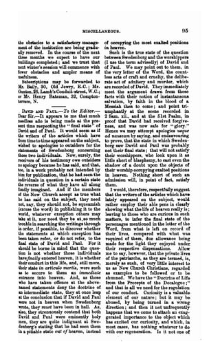 MISOELLANEOUS.                                       95

the obstacles to a satisfactory manage-         of occupying the most exalted positions
men~   of the institution are being gradu-      in heaven.
ally removed. In the courle of the nex*             Snch is the tme state of the question
three months we expect to have our              between Swedenborg and the worshippers.
buildings completed; and we trust that          (I use the term advisedly) of David Ilnd
next winter's session will. commence with       of Paul. We may point out to them, in
fewer obstacles and ampler means of             the very letter of the Word, the count-
usefulness.                                     less acts of craft and cruelty, the delibe-
 Subscriptions may be forwarded to              rate act of adultery and murder, which
Mr. Daily, SO, Old Jewry, E.C.; Mr.             are recorded of David. The)" immediately
Gunion, 26, Lamb's Conduit-street, W.C.;        meet the argument drawn from these
or Mr. Henry Bateman, 32, Compton-              facts with their notion of instantaneo1l&
terrace, N.                                     salvation, by faith in the blood of &
                                                Messiah then to come; and point tri-
  D.lVID AND   PAUL.-To the EditoT.-            umphantly at the scene recorded iD
Dear Sir.-It appears to me that much            2 Sam. xii., and at the 51st Psalm, in
needless ado is being made at the pre-          proof that David had received forgive-
sent time respecting the "final state" of       ness, and was now safe for "glory.'"
David and of Paul. It would seem as if          Hence we may attempt apologies 'USque
the writers of the articles which have          ad nauseam by saying, and endeavouring
from timetotimea.ppeared on the subject,        to prove, that ilie state in which Sweden-
wished to apologise to outsiders for the        borg saw David and Paul was probably
statements of Swedenborg concerning             not their final state; that will not satisfy
those two individuals. Now, surely, the         their worshippers, who look upon it as
receivers 01. his testimony owe outsiders       little short of blasphemy, to cast even the-
no apology because he has said, and that,        shadow of a doubt upon the objects of
too, in a work probably not intended by         their worship occupying exalted positions
him for publication, that he had seen the        in heaven. Nothing short of such an
individuals in question in a certain state       admission will, in pomt of fact, satisfy
the reverse- of what they ha.ve all along        them.
fondly imagined. And if the members                 I would, therefere, respectfully suggest
of the New Church accept 801 true what.          that the writers of the articles which hav.
he has said on the subject, they need            lately appeared on the subject, would
not, nay, they should not, be squeamish          rather employ their able pens in clearly
(excuse the word) in publishing, it to the       showing what Ule life of heaven really is ;
world, whatever exception others may             leaving to those who are curious in such
take at it, nor need they be at. so· much        matters, to infer the final Itate of the
trouble in searching the writings throogh        personages mentioned in the letter of the
in order, if possible, to discover whether       Word, from what is left on record of'
the statements at which exception has            their lives, compared with what was
been taken refer, or do not refer, to the'       required of them, due allowance being
final state of David and Paul. For it            made for the light they enjoyed under
 should be borne in mind that the ques-          their respective dispensations. Allow:'
 tion is not whether those individuals           me to S&y, however, that the private liTes:
havejinally entered hea.ven, it is whether       of the patriarchs, as they are termed, is,
 their conduct in this life, and, still more,    merely as sueh, of very little interest to
 their state in articulo 'f1U)rtis, were such    us as New Church Christians, regarded
 as to secure to them an immediate                as examples to be followed or to be
 entrance into heaven. And, as those              shunned. We have the " Doctrine of Lif&
 who have taken offence at the above-            from the Precepts of the Decalogne; ft·
 named statements deny the doctrine of            and that is all we need for the regulation
 an intermediate state, they at once lea.p        of our conduct. Curiosity is a valuable-
 at the conclusion that if David and Paul         element of our nature; but it may b&
 were not in heaven when Swedenborg               abused, by being turned :iD a wrong'
 wrote, they mmt have been in hell. As,           direction; and then it not unfrequently
 also, they strenuoualy contend that both.        hiq)pens that we come to attach an exag-
 David and Paul were eminently holy               gerated importance to the object which
 men, they are quite indignant at Swe..           has excited our curiosity, and which, iD
 denborg's stating that he had seen them          most cases, has nothing whatever to do.
in a pitiable state out of heaven, instead        with our regeneration. Is ~t not o~e o(
 