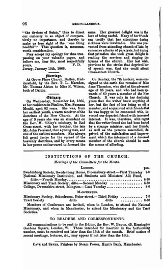 96                                        JlISC~LLANEOUS.


"the devices of Satan," thus to direct                  same. .Her greatest delight was in the
our curiosity to an object of compara-                  love of being useful. Many of her friends
tively no importance, and thereby to                    can testify that her attentions during
make us lose sight of the "one thing                    sickness were invaluable. She was pre-
needful"? That question is, meseems,                    vented from attending church of late, by
worth consideration.                                    suecesive attacks of paralysis, but during
   Pray accept my apology for thus tres-                that privation she took great delight in
passing on your valuable pages, and                     reading the services and singing the
believe me, dear Sir, most respectfully                 hymns of the church. Her last wish,
yours,                          F. D.                   previous to the stroke that deprived her
Jersey, January 10th, 1866.                             of speech was, that she could attend
                                                         Cross-street Church.
                   falnfag,.
  At Grove Place Church, Dalton, Hud-                      On Sunday, the 7th instant, were con·
dersfield, by the Rev. T. L. Marsden,                   signed to the earth the remains of Miss
Mr. Thomas Alston to Miss E. Wilson,                    Jane Thomton, who died at the advanced
both of Dalton.                                         age of 86 years, and who had been up-
                                                        wards of 60 years a member of the New
                @ltftU&ll·                              Church. It was only in her declining
   On Wednesday, November 1st, 1865,                    years that the writer knew anything of
at her residence in Pimlico, Mrs. Susanna               her, but the fact of her being so old a
Mould, aged 82 years. She was, from                     member, and acquainted with friends that
her earliest youth, a warm receiver of the              he was happy to be connected with, in·
doctrines of the New Church. At the                     vested our departed friend with increased
age of 9 years she was an attendant on                  interest. It was, therefore, with regret
the Rev. M. Sibley's ministry, in Red                   that the writer found she had been buried
CroBs-street, with her brother, the late                by a strange minister, and her friends,
Mr. John Pl·es1and, then a young man, and               as well as the persons assembled, de-
one of the earliest members. She always                 prived of the satisfaction and improve-
felt great desire for the spread of the                 ment which the interment of a deceased.
heavenly doctrines, and by every means                  member of the church should be made
in her power endeavoured to forward the                 the means of affording.


                   INSTITUTIONS                      OF      TIJE        CHURCH.
                          Meetings of the Committees for the Month.
                                                 LONDON.                                                p.m.
Swedenborg Society, Swedenborg House, Bloomsbury-street.-First Thursday 7-0
National Missionary Institution, and Students and Ministers' Aid Fund,
,   ditto.-Fourth Monday. • • • . . • • • • • . • • • • • • • • . • • • • • . • •• • • • • • • • • • • •• 6-30
Missionary and Tract Society, ditto.-Second Monday ••..•••••.•••••.•• 6-80
College, Devonshire-street, Is1ington.-Last Tuesday.. ••..•••••• •••••••• 8-0
                                    MANCHESTER.
Missionary Society, Schoolroom, Peter-street.-Third Friday •••••••••••• 7-0
Tract Soeiety                 ditto                               ditto. • • • • • • • • • •• 6·80
  Members of Conference are invited, when in London, to attend the National
Missionary, and when in Manchester, to attend the Missionary and the Tract
Societies.
                  TO READERS AND CORRESPONDENTS.
   All eom~unications to be sent to the Editor, the Rev. W. BRUCE, 48, Kensington
Gardens Square, London, W. Those intended for insertion in the forthcoming
number, must be received not later than the 15th of the month. Brief notices of
.recent meetings, lectures, &c., may appear if not later than the 18th.

        CAVE and SEVER, Printers by Steam Power, Hunt's Bank, Manchester.
 