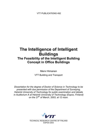 VTT PUBLICATIONS 492
TECHNICAL RESEARCH CENTRE OF FINLAND
ESPOO 2003
The Intelligence of Intelligent
Buildings
The Feasibility of the Intelligent Building
Concept in Office Buildings
Mervi Himanen
VTT Building and Transport
Dissertation for the degree of Doctor of Science in Technology to be
presented with due permission of the Department of Surveying,
Helsinki University of Technology for public examination and debate
in Auditorium A at Helsinki University of Technology (Espoo, Finland)
on the 27th
of March, 2003, at 12 noon.
 