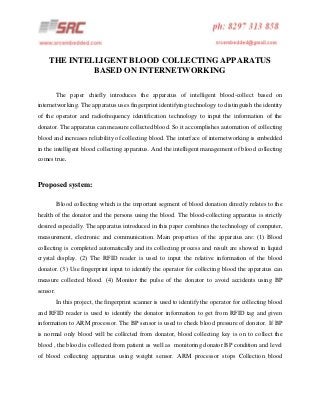 THE INTELLIGENT BLOOD COLLECTING APPARATUS
BASED ON INTERNETWORKING
The paper chiefly introduces the apparatus of intelligent blood-collect based on
internetworking. The apparatus uses fingerprint identifying technology to distinguish the identity
of the operator and radiofrequency identification technology to input the information of the
donator. The apparatus can measure collected blood. So it accomplishes automation of collecting
blood and increases reliability of collecting blood. The interface of internetworking is embedded
in the intelligent blood collecting apparatus. And the intelligent management of blood collecting
comes true.

Proposed system:
Blood collecting which is the important segment of blood donation directly relates to the
health of the donator and the persons using the blood. The blood-collecting apparatus is strictly
desired especially. The apparatus introduced in this paper combines the technology of computer,
measurement, electronic and communication. Main properties of the apparatus are: (1) Blood
collecting is completed automatically and its collecting process and result are showed in liquid
crystal display. (2) The RFID reader is used to input the relative information of the blood
donator. (3) Use fingerprint input to identify the operator for collecting blood the apparatus can
measure collected blood. (4) Monitor the pulse of the donator to avoid accidents using BP
sensor.
In this project, the fingerprint scanner is used to identify the operator for collecting blood
and RFID reader is used to identify the donator information to get from RFID tag and given
information to ARM processor. The BP sensor is used to check blood pressure of donator. If BP
is normal only blood will be collected from donator, blood collecting key is on to collect the
blood , the blood is collected from patient as well as monitoring donator BP condition and level
of blood collecting apparatus using weight sensor. ARM processor stops Collection blood

 