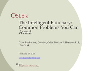 The Intelligent Fiduciary:
Common Problems You Can
Avoid
Carol Buckmann, Counsel, Osler, Hoskin & Harcourt LLP,
New York
February 19, 2015
www.pensionsbenefitslaw.com
© 2015,
 