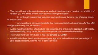  That, says Graham, depends less on what kinds of investments you own than on what kind of
investor you are. There are two ways to be an intelligent investor:
• by continually researching, selecting, and monitoring a dynamic mix of stocks, bonds,
or mutual funds
• or by creating a permanent portfolio that runs on autopilot and requires no further effort
(but generates very little excitement).
 As the investment thinker Charles Ellis has explained, the enterprising approach is physically
and intellectually taxing, while the defensive approach is emotionally demanding.
 The mutual fund was introduced in 1924 by Edward G. Leffler.
 A traditional rule of thumb was to subtract your age from 100 and invest that percentage of
your assets in stocks, with the rest in bonds or cash.
 