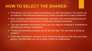 HOW TO SELECT THE SHARES-
 This tell you not to buy a stock just because you like their product. You need to do
an analysis of the financial statements to protect yourself from a risky investment.
 Each company selected should be large, prominent, and conservatively financed
and it should have a long record of continuous dividend payments.
 “You can outperform the experts if you use your edge by investing in companies or
industries you already understand”
 “Finding the promising company is only the first step. The next step is doing the
research.”
 That’s why “investing in what you know” can be so dangerous; the more you know
going in, the less likely you are to probe a stock for weaknesses.
 