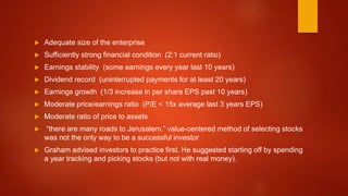  Adequate size of the enterprise
 Sufficiently strong financial condition (2:1 current ratio)
 Earnings stability (some earnings every year last 10 years)
 Dividend record (uninterrupted payments for at least 20 years)
 Earnings growth (1/3 increase in per share EPS past 10 years)
 Moderate price/earnings ratio (P/E < 15x average last 3 years EPS)
 Moderate ratio of price to assets
 “there are many roads to Jerusalem.” value-centered method of selecting stocks
was not the only way to be a successful investor
 Graham advised investors to practice first. He suggested starting off by spending
a year tracking and picking stocks (but not with real money).
 