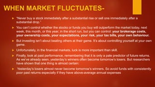 WHEN MARKET FLUCTUATES-
 “Never buy a stock immediately after a substantial rise or sell one immediately after a
substantial drop.”
 You can’t control whether the stocks or funds you buy will outperform the market today, next
week, this month, or this year; in the short run, but you can control: your brokerage costs,
your ownership costs, your expectations, your risk, your tax bills, your own behaviour.
 But investing isn’t about beating others at their game. It’s about controlling yourself at your own
game.
 Unfortunately, in the financial markets, luck is more important than skill.
 Finally, look at past performance, remembering that it is only a pale predictor of future returns.
As we’ve already seen, yesterday’s winners often become tomorrow’s losers. But researchers
have shown that one thing is almost certain:
 Yesterday’s losers almost never become tomorrow’s winners. So avoid funds with consistently
poor past returns especially if they have above-average annual expenses
 