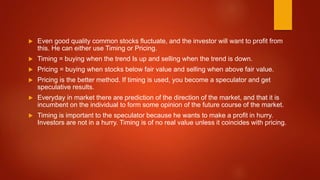  Even good quality common stocks fluctuate, and the investor will want to profit from
this. He can either use Timing or Pricing.
 Timing = buying when the trend Is up and selling when the trend is down.
 Pricing = buying when stocks below fair value and selling when above fair value.
 Pricing is the better method. If timing is used, you become a speculator and get
speculative results.
 Everyday in market there are prediction of the direction of the market, and that it is
incumbent on the individual to form some opinion of the future course of the market.
 Timing is important to the speculator because he wants to make a profit in hurry.
Investors are not in a hurry. Timing is of no real value unless it coincides with pricing.
 