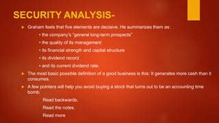 SECURITY ANALYSIS-
 Graham feels that five elements are decisive. He summarizes them as:
• the company’s “general long-term prospects”
• the quality of its management
• its financial strength and capital structure
• its dividend record
• and its current dividend rate.
 The most basic possible definition of a good business is this: It generates more cash than it
consumes.
 A few pointers will help you avoid buying a stock that turns out to be an accounting time
bomb:
Read backwards.
Read the notes.
Read more
 