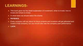 LEARNINGS-
 This book gave me the detail explanation of investment, when to invest, how to
invest and where to invest.
 In what basis we should select the shares.
 PATIENCE.
 Every company will say about its future projects and investors will get attracted and
invest in that company, but you should also see the company past performance.
 LUCK.
 