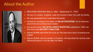 About the Author
 BENJAMIN GRAHAM (May 9, 1894 – September 21, 1976)
 He born in London, England. Later he moved to New York with his family.
 He was graduated from Columbia University.
 Graham is considered the father of VALUE INVESTING. He is American
economist and professional investor.
 His second book THE INTELLIGENT INVESTOR published in 1949. his
first book was SECURITY ANALYSIS.
 Warren Buffett describes this book as “the best book about investing ever
written”.
 Warren Buffett was the student of Graham. He described him as the most
influential person in his life after his father.
 