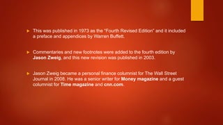  This was published in 1973 as the “Fourth Revised Edition” and it included
a preface and appendices by Warren Buffett.
 Commentaries and new footnotes were added to the fourth edition by
Jason Zweig, and this new revision was published in 2003.
 Jason Zweig became a personal finance columnist for The Wall Street
Journal in 2008. He was a senior writer for Money magazine and a guest
columnist for Time magazine and cnn.com.
 