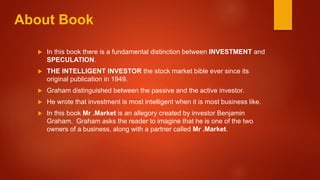 About Book
 In this book there is a fundamental distinction between INVESTMENT and
SPECULATION.
 THE INTELLIGENT INVESTOR the stock market bible ever since its
original publication in 1949.
 Graham distinguished between the passive and the active investor.
 He wrote that investment is most intelligent when it is most business like.
 In this book Mr .Market is an allegory created by investor Benjamin
Graham. Graham asks the reader to imagine that he is one of the two
owners of a business, along with a partner called Mr .Market.
 