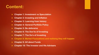 Content:
 Chapter 1: Investment vs Speculation
 Chapter 2: Investing and Inflation
 Chapter 3: Learning from history
 Chapter 4: General Portfolio Policy
 Chapter 5: Be defensive
 Chapter 6: The Don’ts of Investing
 Chapter 7: The Do’s of Investing
 Chapter 8: Market Fluctuations and realizing they will happen
 Chapter 9: All about Funds
 Chapter 10: The Investor and His Advisers
 