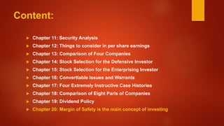 Content:
 Chapter 11: Security Analysis
 Chapter 12: Things to consider in per share earnings
 Chapter 13: Comparison of Four Companies
 Chapter 14: Stock Selection for the Defensive Investor
 Chapter 15: Stock Selection for the Enterprising Investor
 Chapter 16: Converttable Issues and Warrants
 Chapter 17: Four Extremely Instructive Case Histories
 Chapter 18: Comparison of Eight Paris of Companies
 Chapter 19: Dividend Policy
 Chapter 20: Margin of Safety is the main concept of investing
 