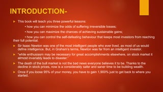 INTRODUCTION-
 This book will teach you three powerful lessons:
• how you can minimize the odds of suffering irreversible losses;
• how you can maximize the chances of achieving sustainable gains;
• how you can control the self-defeating behaviour that keeps most investors from reaching
their full potential.
 Sir Isaac Newton was one of the most intelligent people who ever lived, as most of us would
define intelligence. But, in Graham’s terms, Newton was far from an intelligent investor.
 “while enthusiasm may be necessary for great accomplishments elsewhere, on stock market it
almost invariably leads to disaster.”
 The death of the bull market is not the bad news everyone believes it to be. Thanks to the
decline in stock prices, now is a considerably safer and saner time to be building wealth.
 Once if you loose 95% of your money, you have to gain 1,900% just to get back to where you
started.
 