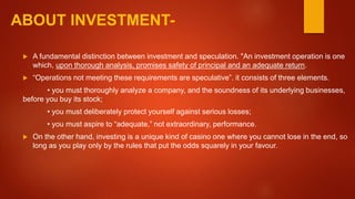 ABOUT INVESTMENT-
 A fundamental distinction between investment and speculation. "An investment operation is one
which, upon thorough analysis, promises safety of principal and an adequate return.
 “Operations not meeting these requirements are speculative”. it consists of three elements.
• you must thoroughly analyze a company, and the soundness of its underlying businesses,
before you buy its stock;
• you must deliberately protect yourself against serious losses;
• you must aspire to “adequate,” not extraordinary, performance.
 On the other hand, investing is a unique kind of casino one where you cannot lose in the end, so
long as you play only by the rules that put the odds squarely in your favour.
 