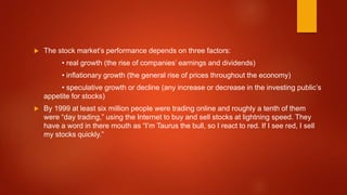  The stock market’s performance depends on three factors:
• real growth (the rise of companies’ earnings and dividends)
• inflationary growth (the general rise of prices throughout the economy)
• speculative growth or decline (any increase or decrease in the investing public’s
appetite for stocks)
 By 1999 at least six million people were trading online and roughly a tenth of them
were “day trading,” using the Internet to buy and sell stocks at lightning speed. They
have a word in there mouth as “I’m Taurus the bull, so I react to red. If I see red, I sell
my stocks quickly.”
 