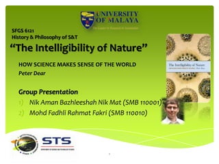 SFGS 6121
History & Philosophy of S&T

“The Intelligibility of Nature”
  HOW SCIENCE MAKES SENSE OF THE WORLD
  Peter Dear


  Group Presentation
  1) Nik Aman Bazhleeshah Nik Mat (SMB 110001)
  2) Mohd Fadhli Rahmat Fakri (SMB 110010)




                              1
 
