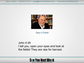 Gary V Carter ~~~ 905-601-2110 ~~~ gary@SeeYouNextWeek.info ~~~ www.SeeYouNextWeek.info
Gary V Carter
John 4:35
I tell you, open your eyes and look at
the fields! They are ripe for harvest.
 