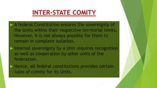 INTER-STATE COMITY
 A federal Constitution ensures the sovereignty of
the Units within their respective territorial limits.
However, it is not always possible for them to
remain in complete isolation.
 Internal sovereignty by a Unit requires recognition
as well as cooperation by other units of the
federation.
 Hence, all federal constitutions provides certain
rules of comity for its Units.
 