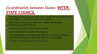 Co-ordination between States- INTER-
STATE COUNCIL
 According to Article 263, an inter-state council can be established by
the President if, the public interest so requires.
 Inter-state council was established in 1990 on the Sarkaria
Commission recommendation.
 Function of the Inter-State Council shall be:-
1. Enquire and Advice to resolve the disputes.
2. Investigating and discussing on the subjects of common interests of
some or all the States or the Union and one or more States.
3. To effect co-ordination between the States.
 