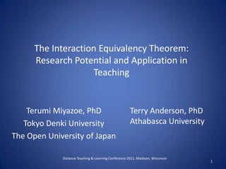 The Interaction Equivalency Theorem: Research Potential and Application in Teaching Terumi Miyazoe, PhD Tokyo Denki University The Open University of Japan Terry Anderson, PhD Athabasca University Distance Teaching & Learning Conference 2011, Madison, Wisconsin  1 