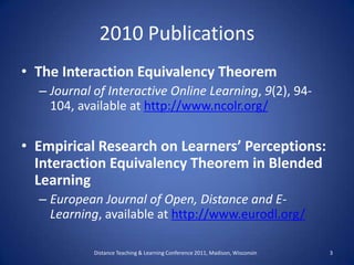 2010 Publications,[object Object],The Interaction Equivalency Theorem,[object Object],Journal of Interactive Online Learning, 9(2), 94- 104, available at http://www.ncolr.org/,[object Object],Empirical Research on Learners’ Perceptions: Interaction Equivalency Theorem in Blended Learning,[object Object],European Journal of Open, Distance and E-Learning, available at http://www.eurodl.org/,[object Object],Distance Teaching & Learning Conference 2011, Madison, Wisconsin ,[object Object],3,[object Object]
