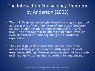 The Interaction Equivalency Theorem by Anderson (2003),[object Object],Thesis 1. Deep and meaningful formal learning is supported as long as one of the three forms of interaction (student–teacher; student–student; student–content) is at a high level. The other two may be offered at minimal levels, or even eliminated, without degrading the educational experience.,[object Object],Thesis 2. High levels of more than one of these three modes will likely provide a more satisfying educational experience, although these experiences may not be as cost- or time effective as less interactive learning sequences.,[object Object],　　　　　　,[object Object],Distance Teaching & Learning Conference 2011, Madison, Wisconsin ,[object Object],8,[object Object]