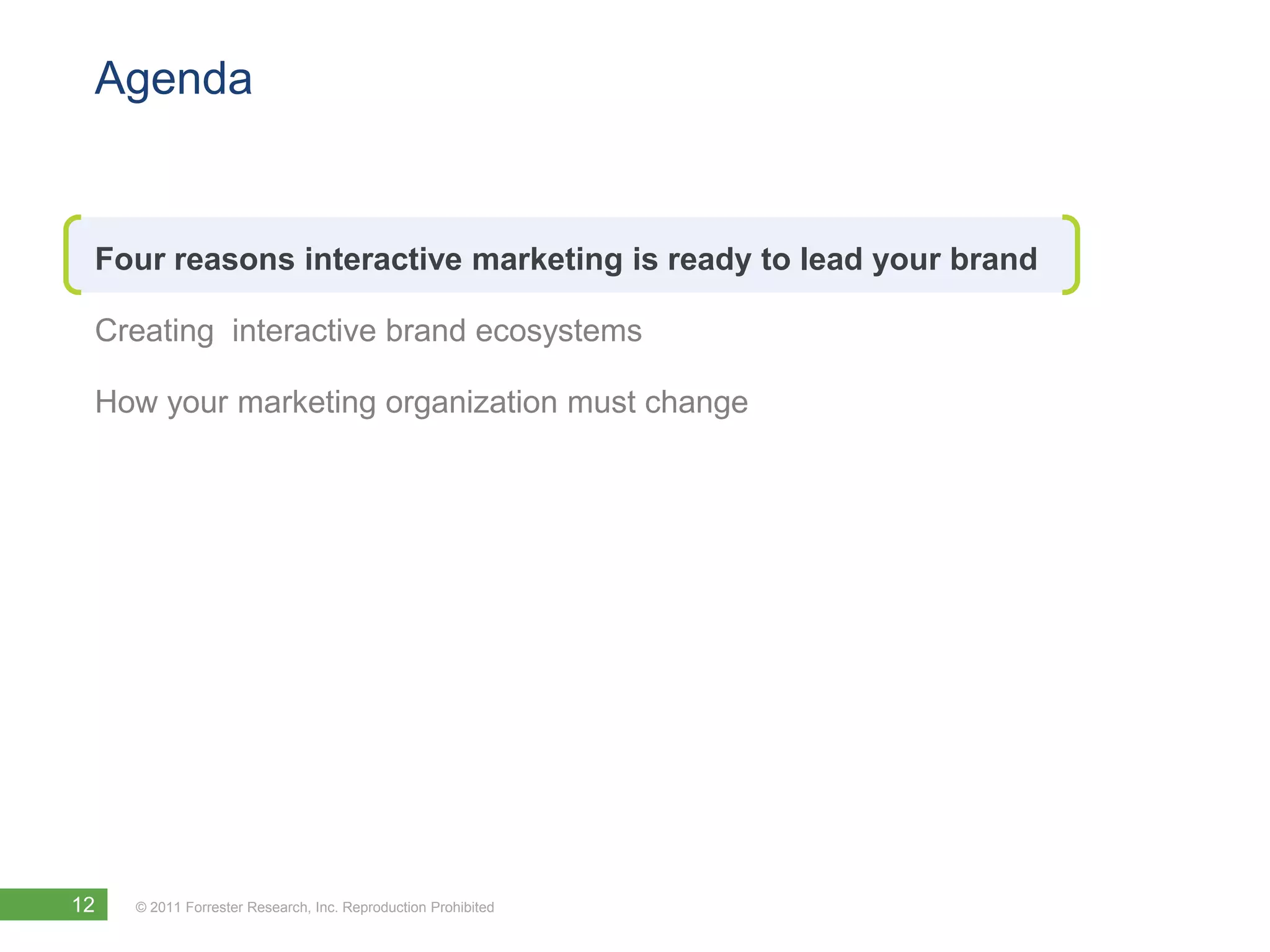 Agenda


 Four reasons interactive marketing is ready to lead your brand

 Creating interactive brand ecosystems

 How your marketing organization must change




12   © 2011 Forrester Research, Inc. Reproduction Prohibited
 