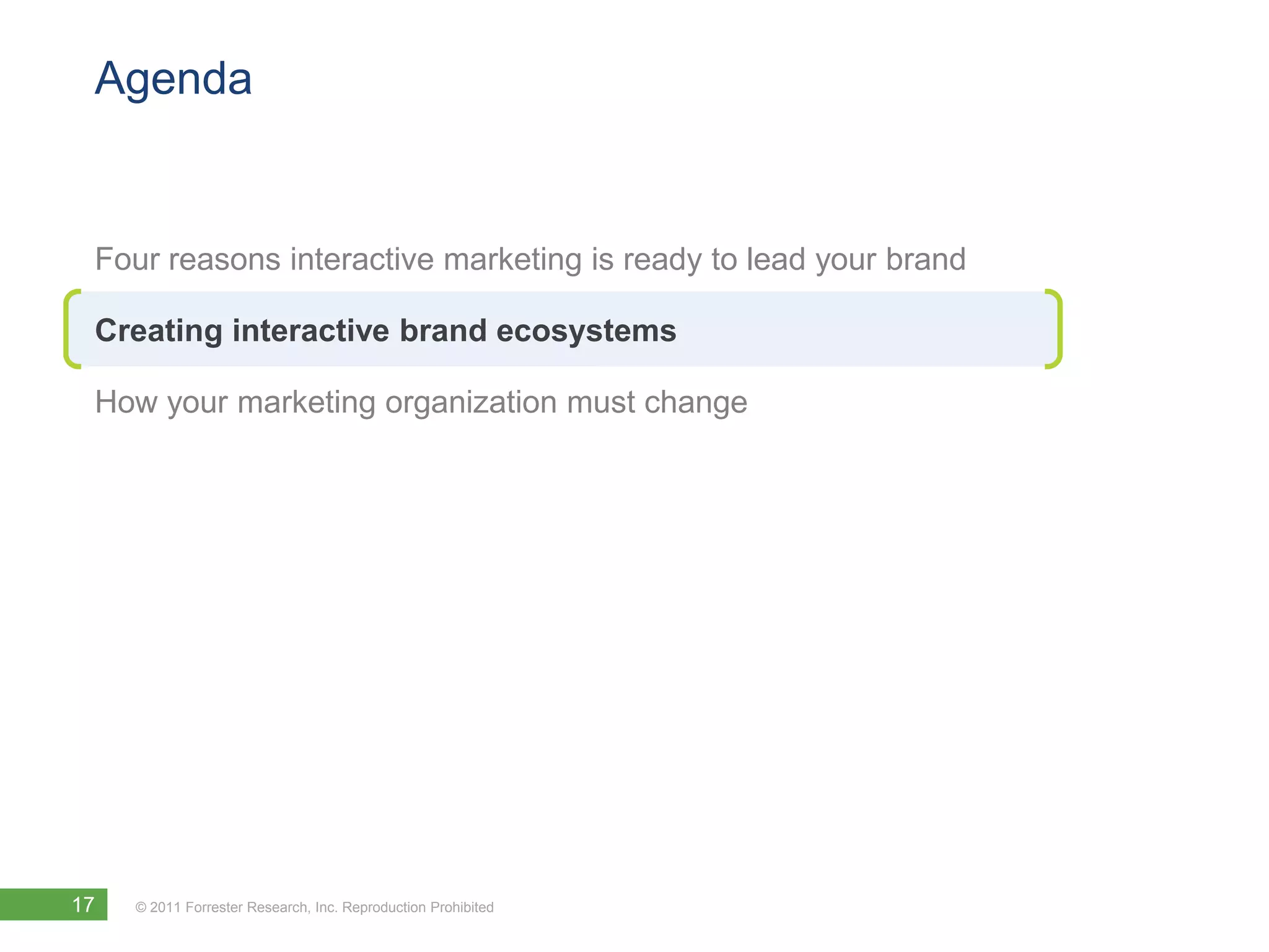 Agenda


 Four reasons interactive marketing is ready to lead your brand

 Creating interactive brand ecosystems

 How your marketing organization must change




17   © 2011 Forrester Research, Inc. Reproduction Prohibited
 