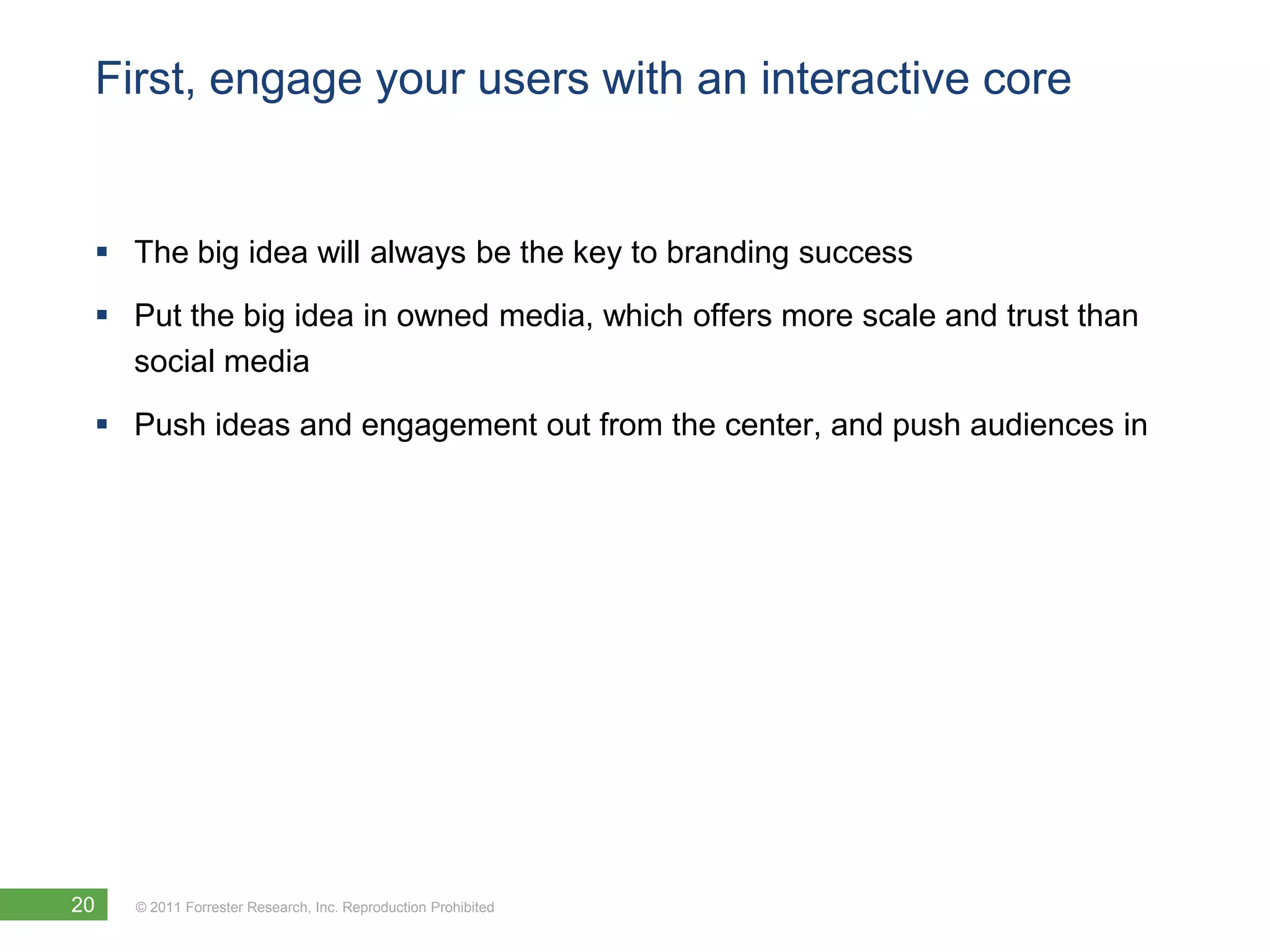 First, engage your users with an interactive core


  The big idea will always be the key to branding success
  Put the big idea in owned media, which offers more scale and trust than
   social media

  Push ideas and engagement out from the center, and push audiences in




20   © 2011 Forrester Research, Inc. Reproduction Prohibited
 