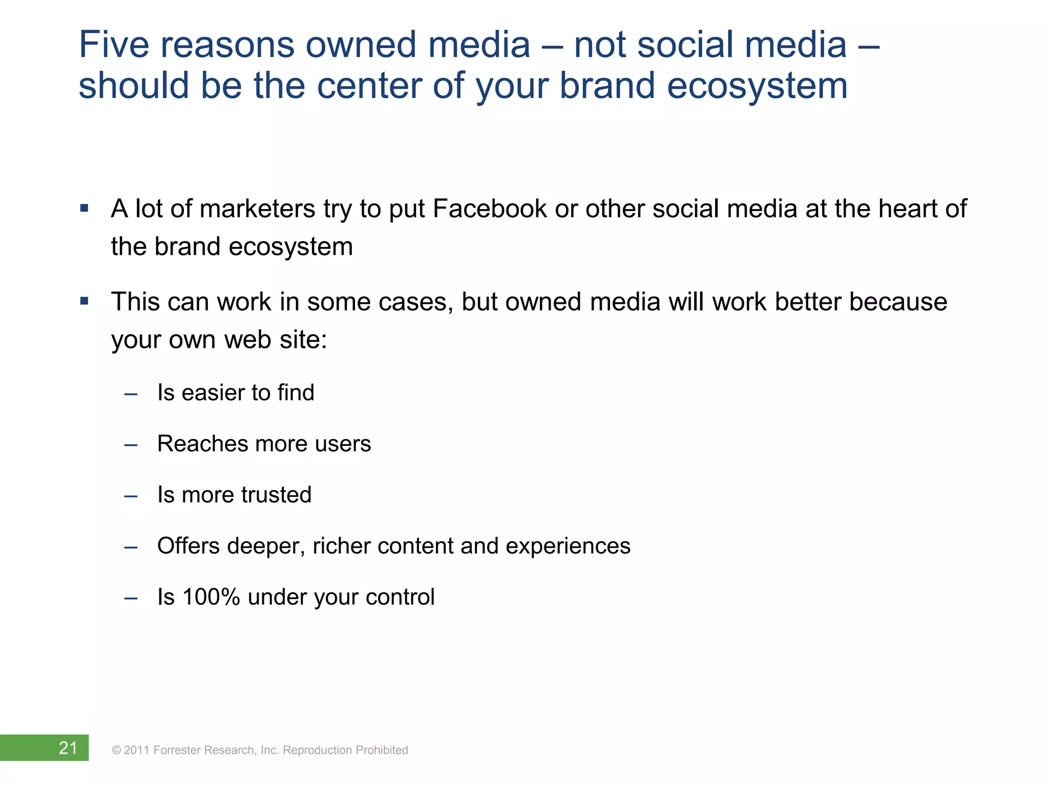 Five reasons owned media – not social media –
 should be the center of your brand ecosystem


  A lot of marketers try to put Facebook or other social media at the heart of
   the brand ecosystem

  This can work in some cases, but owned media will work better because
   your own web site:
       – Is easier to find

       – Reaches more users

       – Is more trusted

       – Offers deeper, richer content and experiences

       – Is 100% under your control




21   © 2011 Forrester Research, Inc. Reproduction Prohibited
 