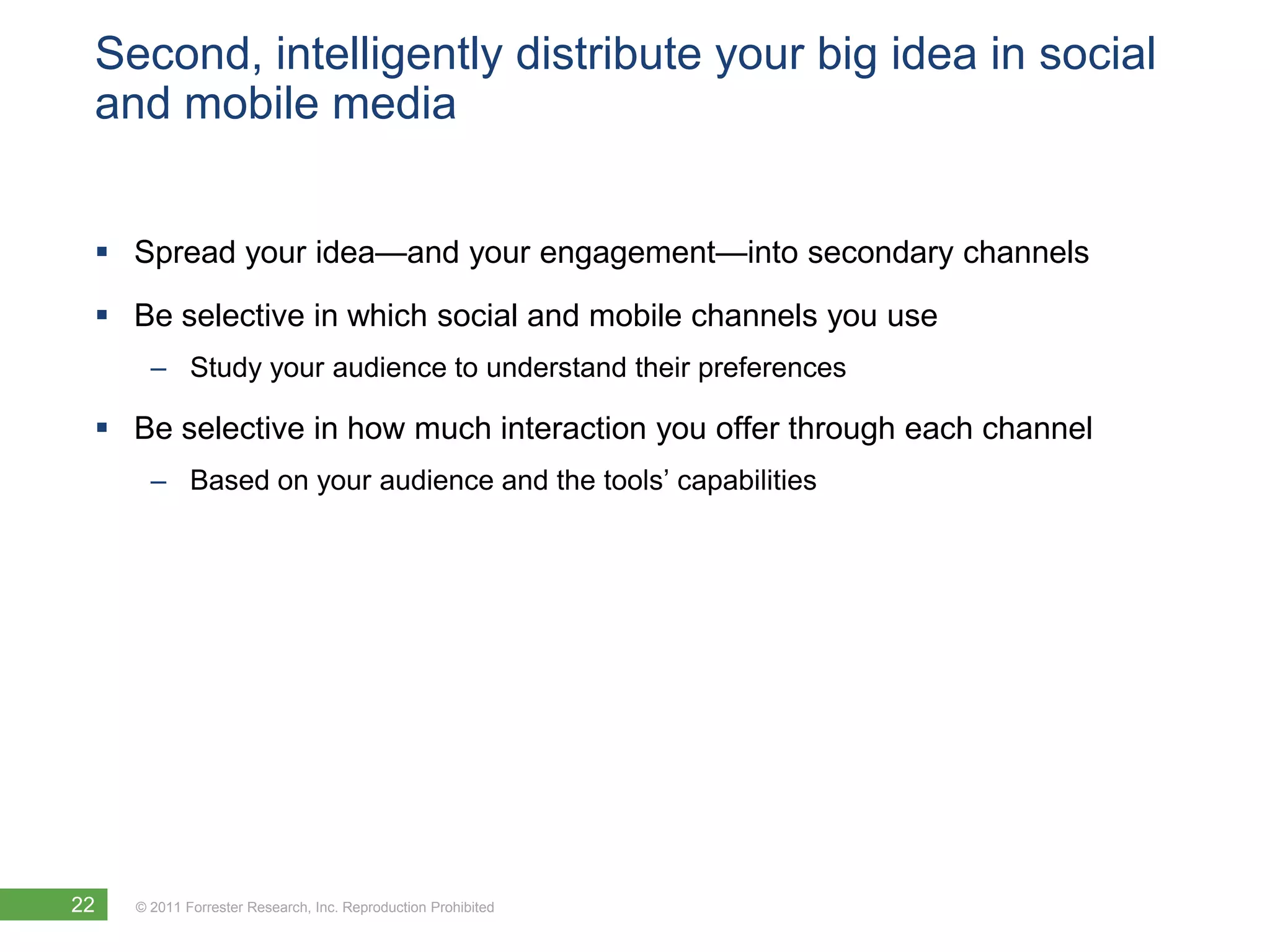 Second, intelligently distribute your big idea in social
 and mobile media


  Spread your idea—and your engagement—into secondary channels
  Be selective in which social and mobile channels you use
       – Study your audience to understand their preferences

  Be selective in how much interaction you offer through each channel
       – Based on your audience and the tools’ capabilities




22   © 2011 Forrester Research, Inc. Reproduction Prohibited
 